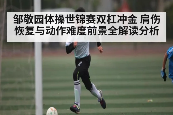 邹敬园体操世锦赛双杠冲金 肩伤恢复与动作难度前景全解读分析