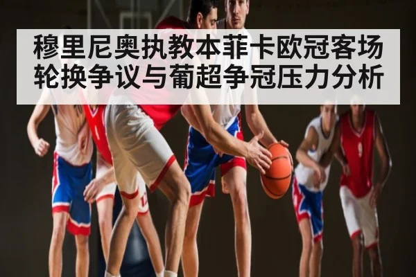 穆里尼奥执教本菲卡欧冠客场轮换争议与葡超争冠压力分析