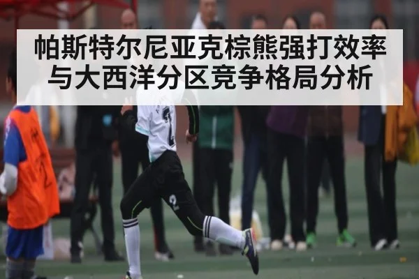 帕斯特尔尼亚克棕熊强打效率与大西洋分区竞争格局分析
